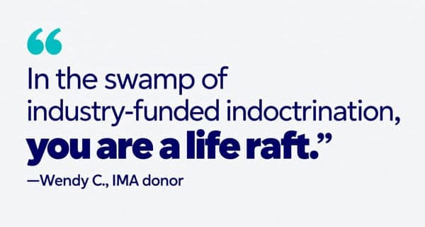 Wendy C., IMA donor: In the swamp of industry-funded indoctrination, you are a life raft.